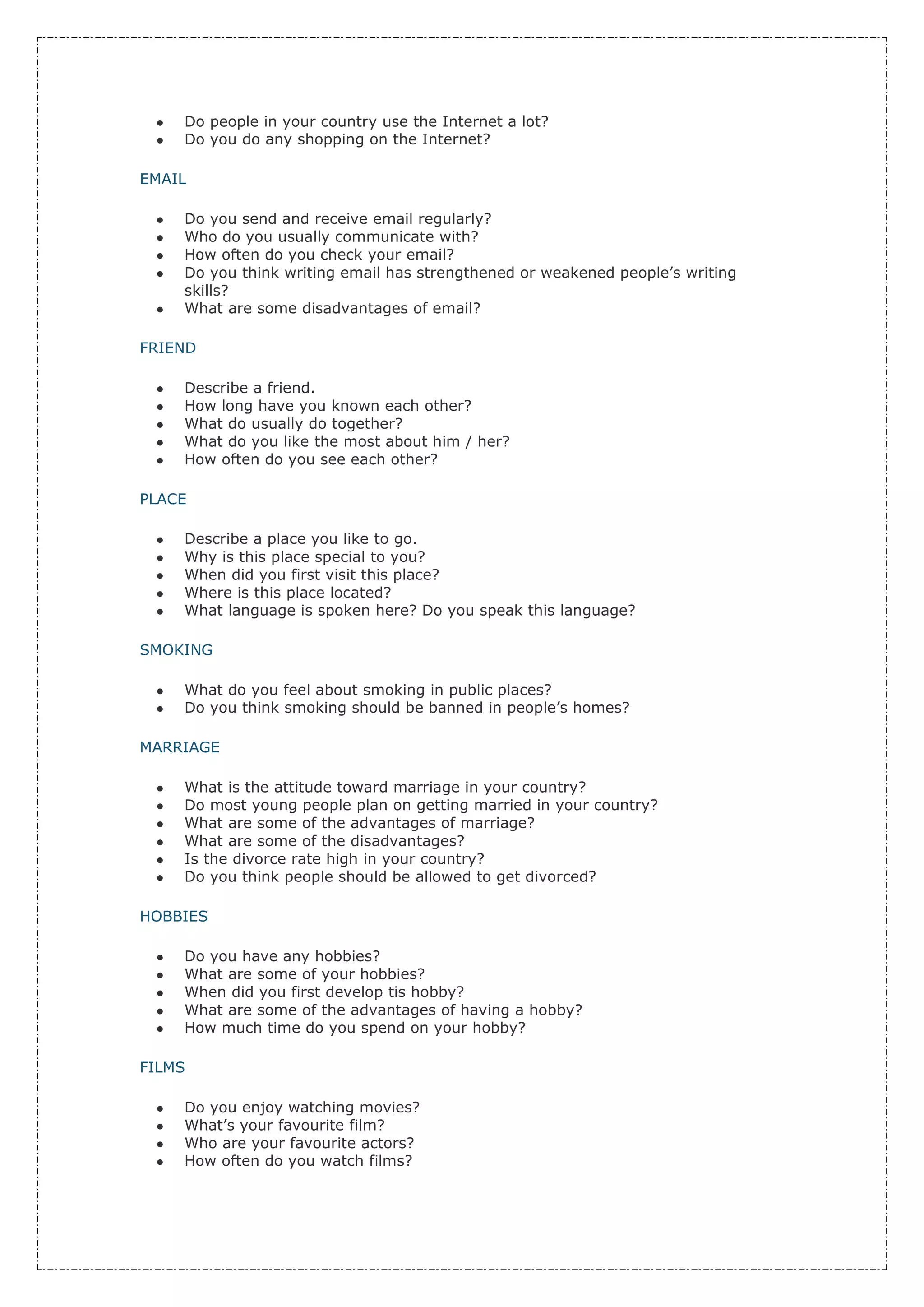 Do people in your country use the Internet a lot?
    Do you do any shopping on the Internet?

EMAIL

    Do you send and receive email regularly?
    Who do you usually communicate with?
    How often do you check your email?
    Do you think writing email has strengthened or weakened people’s writing
    skills?
    What are some disadvantages of email?

FRIEND

    Describe a friend.
    How long have you known each other?
    What do usually do together?
    What do you like the most about him / her?
    How often do you see each other?

PLACE

    Describe a place you like to go.
    Why is this place special to you?
    When did you first visit this place?
    Where is this place located?
    What language is spoken here? Do you speak this language?

SMOKING

    What do you feel about smoking in public places?
    Do you think smoking should be banned in people’s homes?

MARRIAGE

    What is the attitude toward marriage in your country?
    Do most young people plan on getting married in your country?
    What are some of the advantages of marriage?
    What are some of the disadvantages?
    Is the divorce rate high in your country?
    Do you think people should be allowed to get divorced?

HOBBIES

    Do you have any hobbies?
    What are some of your hobbies?
    When did you first develop tis hobby?
    What are some of the advantages of having a hobby?
    How much time do you spend on your hobby?

FILMS

    Do you enjoy watching movies?
    What’s your favourite film?
    Who are your favourite actors?
    How often do you watch films?
 
