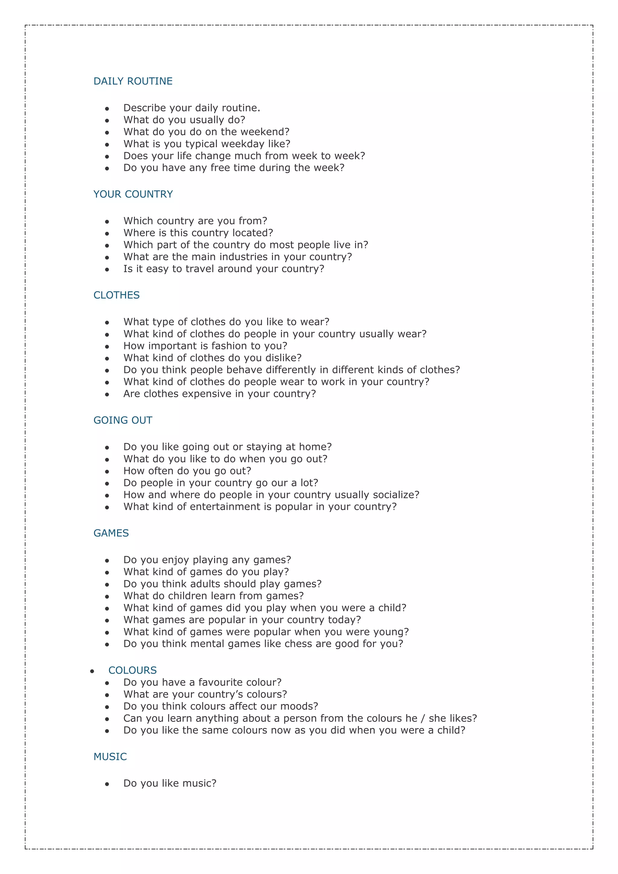 DAILY ROUTINE

    Describe your daily routine.
    What do you usually do?
    What do you do on the weekend?
    What is you typical weekday like?
    Does your life change much from week to week?
    Do you have any free time during the week?

YOUR COUNTRY

    Which country are you from?
    Where is this country located?
    Which part of the country do most people live in?
    What are the main industries in your country?
    Is it easy to travel around your country?

CLOTHES

    What type of clothes do you like to wear?
    What kind of clothes do people in your country usually wear?
    How important is fashion to you?
    What kind of clothes do you dislike?
    Do you think people behave differently in different kinds of clothes?
    What kind of clothes do people wear to work in your country?
    Are clothes expensive in your country?

GOING OUT

    Do you like going out or staying at home?
    What do you like to do when you go out?
    How often do you go out?
    Do people in your country go our a lot?
    How and where do people in your country usually socialize?
    What kind of entertainment is popular in your country?

GAMES

    Do you enjoy playing any games?
    What kind of games do you play?
    Do you think adults should play games?
    What do children learn from games?
    What kind of games did you play when you were a child?
    What games are popular in your country today?
    What kind of games were popular when you were young?
    Do you think mental games like chess are good for you?

  COLOURS
    Do you have a favourite colour?
    What are your country’s colours?
    Do you think colours affect our moods?
    Can you learn anything about a person from the colours he / she likes?
    Do you like the same colours now as you did when you were a child?

MUSIC

    Do you like music?
 