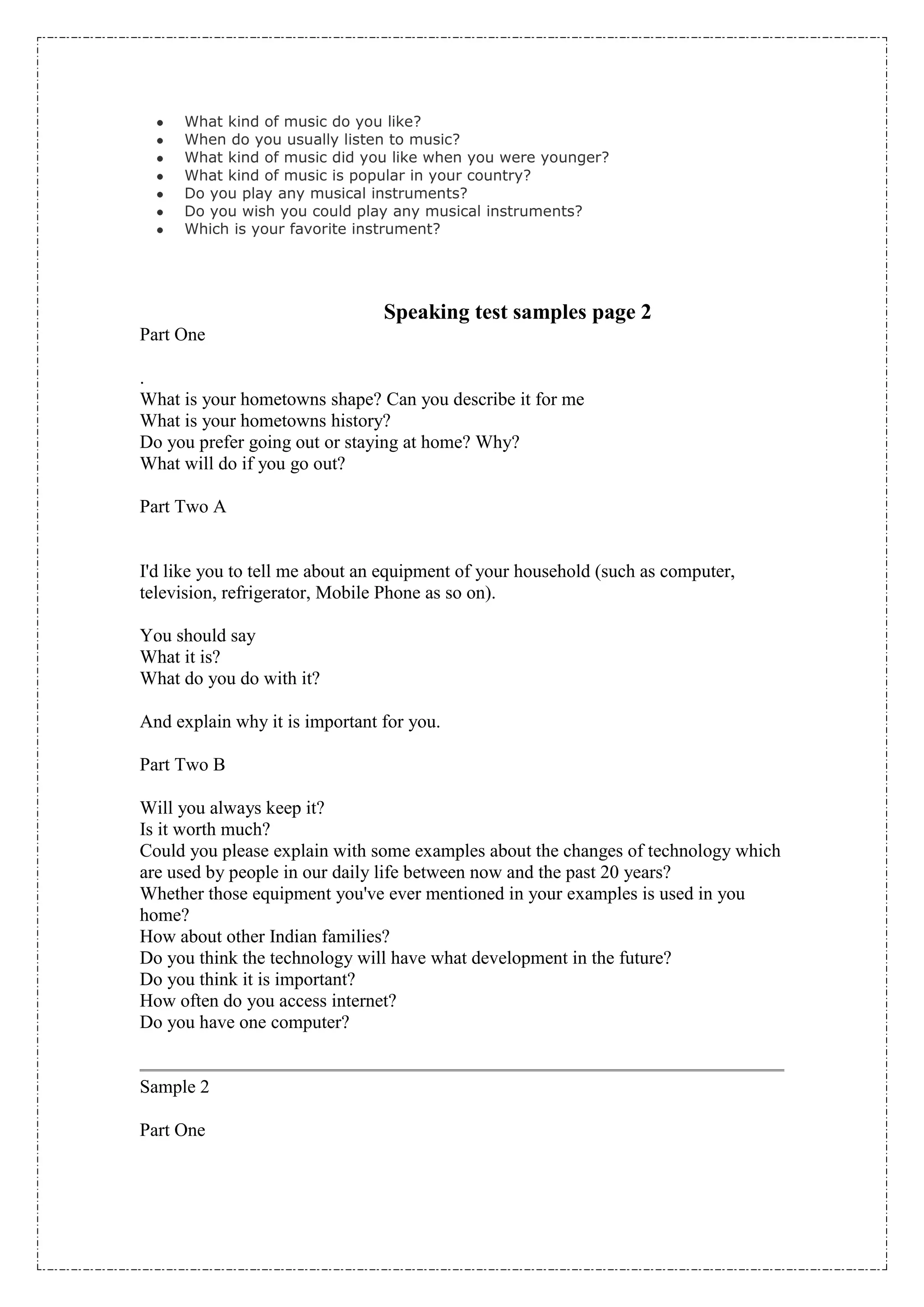 What kind of music do you like?
     When do you usually listen to music?
     What kind of music did you like when you were younger?
     What kind of music is popular in your country?
     Do you play any musical instruments?
     Do you wish you could play any musical instruments?
     Which is your favorite instrument?




                                Speaking test samples page 2
Part One

.
What is your hometowns shape? Can you describe it for me
What is your hometowns history?
Do you prefer going out or staying at home? Why?
What will do if you go out?

Part Two A


I'd like you to tell me about an equipment of your household (such as computer,
television, refrigerator, Mobile Phone as so on).

You should say
What it is?
What do you do with it?

And explain why it is important for you.

Part Two B

Will you always keep it?
Is it worth much?
Could you please explain with some examples about the changes of technology which
are used by people in our daily life between now and the past 20 years?
Whether those equipment you've ever mentioned in your examples is used in you
home?
How about other Indian families?
Do you think the technology will have what development in the future?
Do you think it is important?
How often do you access internet?
Do you have one computer?


Sample 2

Part One
 