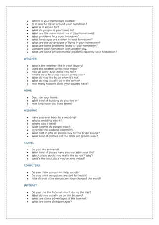 Where is your hometown located?
       Is it easy to travel around your hometown?
       What is it known for?
       What do people in your town do?
       What are the main industries in your hometown?
       What problems face your hometown?
       What languages are spoken in your hometown?
       What are the advantages of living in your hometown?
       What are some problems faced by your hometown?
       Compare your hometown with another city.
       What are some environmental problems faced by your hometown?

WEATHER

       What’s the weather like in your country?
       Does the weather affect your mood?
       How do rainy days make you feel?
       What’s your favourite season of the year?
       What do you like to do when it’s hot?
       What do you usually do in the winter?
       How many seasons does your country have?

HOME

       Describe your home.
       What kind of building do you live in?
       How long have you lived there?

WEDDING

       Have you ever been to a wedding?
       Whose wedding was it?
       Where was it held?
       What clothes do people wear?
       Describe the wedding ceremony.
       What sort if gifts do people buy for the bridal couple?
       What kind of clothes did the bride and groom wear?

TRAVEL

       Do you like to travel?
       What kind of places have you visited in your life?
       Which place would you really like to visit? Why?
       What’s the best place you’ve ever visited?

COMPUTERS

       Do you think computers help society?
       Do you think computers are bad for health?
       How do you think computers have changed the world?

INTERNET

       Do you use the Internet much during the day?
       What do you usually do on the Internet?
       What are some advantages of the Internet?
       What are some disadvantages?
 