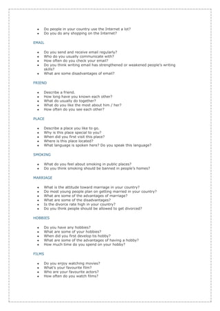 Do people in your country use the Internet a lot?
    Do you do any shopping on the Internet?

EMAIL

    Do you send and receive email regularly?
    Who do you usually communicate with?
    How often do you check your email?
    Do you think writing email has strengthened or weakened people’s writing
    skills?
    What are some disadvantages of email?

FRIEND

    Describe a friend.
    How long have you known each other?
    What do usually do together?
    What do you like the most about him / her?
    How often do you see each other?

PLACE

    Describe a place you like to go.
    Why is this place special to you?
    When did you first visit this place?
    Where is this place located?
    What language is spoken here? Do you speak this language?

SMOKING

    What do you feel about smoking in public places?
    Do you think smoking should be banned in people’s homes?

MARRIAGE

    What is the attitude toward marriage in your country?
    Do most young people plan on getting married in your country?
    What are some of the advantages of marriage?
    What are some of the disadvantages?
    Is the divorce rate high in your country?
    Do you think people should be allowed to get divorced?

HOBBIES

    Do you have any hobbies?
    What are some of your hobbies?
    When did you first develop tis hobby?
    What are some of the advantages of having a hobby?
    How much time do you spend on your hobby?

FILMS

    Do you enjoy watching movies?
    What’s your favourite film?
    Who are your favourite actors?
    How often do you watch films?
 