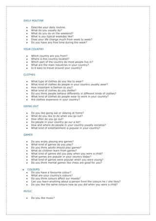 DAILY ROUTINE

    Describe your daily routine.
    What do you usually do?
    What do you do on the weekend?
    What is you typical weekday like?
    Does your life change much from week to week?
    Do you have any free time during the week?

YOUR COUNTRY

    Which country are you from?
    Where is this country located?
    Which part of the country do most people live in?
    What are the main industries in your country?
    Is it easy to travel around your country?

CLOTHES

    What type of clothes do you like to wear?
    What kind of clothes do people in your country usually wear?
    How important is fashion to you?
    What kind of clothes do you dislike?
    Do you think people behave differently in different kinds of clothes?
    What kind of clothes do people wear to work in your country?
    Are clothes expensive in your country?

GOING OUT

    Do you like going out or staying at home?
    What do you like to do when you go out?
    How often do you go out?
    Do people in your country go our a lot?
    How and where do people in your country usually socialize?
    What kind of entertainment is popular in your country?

GAMES

    Do you enjoy playing any games?
    What kind of games do you play?
    Do you think adults should play games?
    What do children learn from games?
    What kind of games did you play when you were a child?
    What games are popular in your country today?
    What kind of games were popular when you were young?
    Do you think mental games like chess are good for you?

  COLOURS
    Do you have a favourite colour?
    What are your country’s colours?
    Do you think colours affect our moods?
    Can you learn anything about a person from the colours he / she likes?
    Do you like the same colours now as you did when you were a child?

MUSIC

    Do you like music?
 