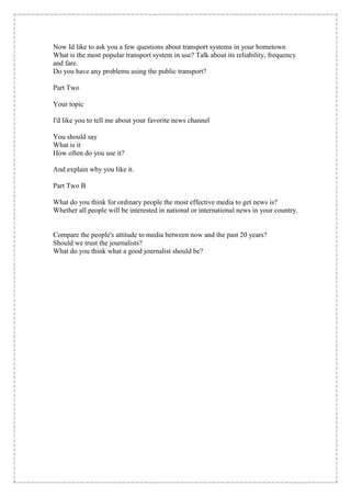 Now Id like to ask you a few questions about transport systems in your hometown
What is the most popular transport system in use? Talk about its reliability, frequency
and fare.
Do you have any problems using the public transport?

Part Two

Your topic

I'd like you to tell me about your favorite news channel

You should say
What is it
How often do you use it?

And explain why you like it.

Part Two B

What do you think for ordinary people the most effective media to get news is?
Whether all people will be interested in national or international news in your country.


Compare the people's attitude to media between now and the past 20 years?
Should we trust the journalists?
What do you think what a good journalist should be?
 