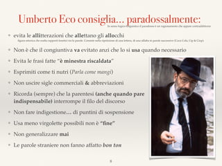 8
Umberto Eco consiglia… paradossalmente:In senso logico-linguistico il paradosso è un ragionamento che appare contraddittorio
❖ evita le allitterazioni che allettano gli allocchi
ﬁgura retorica che esalta rapporti fonetici tra le parole. Consiste nella ripetizione di una lettera, di una sillaba in parole successive (Coca Cola, Cip & Ciop).
❖ Non è che il congiuntiva va evitato anzi che lo si usa quando necessario
❖ Evita le frasi fatte “è minestra riscaldata”
❖ Esprimiti come ti nutri (Parla come mangi)
❖ Non uscire sigle commerciali & abbreviazioni
❖ Ricorda (sempre) che la parentesi (anche quando pare  
indispensabile) interrompe il ﬁlo del discorso
❖ Non fare indigestione… di puntini di sospensione
❖ Usa meno virgolette possibili non è “ﬁne”
❖ Non generalizzare mai
❖ Le parole straniere non fanno affatto bon ton
 