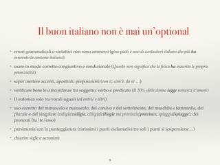 Il buon italiano non è mai un’optional
❖ errori grammaticali o sintattici non sono ammessi (gino paoli è uno di cantautori italiani che più ha
innovato la canzone italiana)
❖ usare in modo corretto congiuntivo e condizionale (Questo non signiﬁca che la ﬁsica ha esaurito le proprie
potenzialità)
❖ saper mettere accenti, apostroﬁ, preposizioni (con il, com’è, da sé …)
❖ veriﬁcare bene le concordanze tra soggetto, verbo e predicato (Il 20% delle donne legge romanzi d’amore)
❖ D eufonica solo tra vocali uguali (ed entrò/ e altri)
❖ uso corretto del minuscolo e maiuscolo, del corsivo e del sottolineato, del maschile e femminile, del
plurale e del singolare (valigia/valigie, ciliegia/ciliegie ma provincia/province, spiaggia/spiagge), dei
pronomi (tu/te/esso)
❖ parsimonia con la punteggiatura (rarissimi i punti esclamativi tre soli i punti si sospensione…)
❖ chiarire sigle e acronimi
9
 