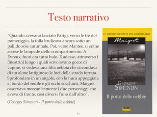Testo narrativo
“Quando avevano lasciato Parigi, verso le tre del
pomeriggio, la folla brulicava ancora sotto un
pallido sole autunnale. Poi, verso Mantes, si erano
accese le lampade dello scompartimento. A
Évreux, fuori era tutto buio. E adesso, attraverso i
ﬁnestrini lungo i quali scivolavano gocce di
vapore, si vedeva una ﬁtta nebbia che circondava
di un alone lattiginoso le luci della strada ferrata.  
Sprofondato in un angolo, con la nuca appoggiata
al bordo del sedile e gli occhi socchiusi, Maigret
osservava meccanicamente i due personaggi che
aveva di fronte, così diversi l'uno dall’altro”.
(Georges Simenon - Il porto delle nebbie)
11
 