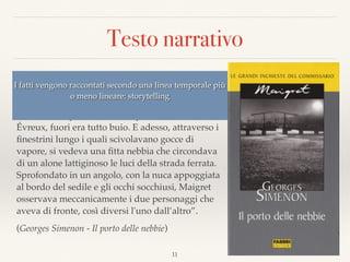 Testo narrativo
“Quando avevano lasciato Parigi, verso le tre del
pomeriggio, la folla brulicava ancora sotto un
pallido sole autunnale. Poi, verso Mantes, si erano
accese le lampade dello scompartimento. A
Évreux, fuori era tutto buio. E adesso, attraverso i
ﬁnestrini lungo i quali scivolavano gocce di
vapore, si vedeva una ﬁtta nebbia che circondava
di un alone lattiginoso le luci della strada ferrata.  
Sprofondato in un angolo, con la nuca appoggiata
al bordo del sedile e gli occhi socchiusi, Maigret
osservava meccanicamente i due personaggi che
aveva di fronte, così diversi l'uno dall’altro”.
(Georges Simenon - Il porto delle nebbie)
11
I fatti vengono raccontati secondo una linea temporale più
o meno lineare: storytelling
 