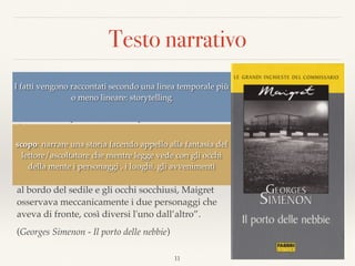 Testo narrativo
“Quando avevano lasciato Parigi, verso le tre del
pomeriggio, la folla brulicava ancora sotto un
pallido sole autunnale. Poi, verso Mantes, si erano
accese le lampade dello scompartimento. A
Évreux, fuori era tutto buio. E adesso, attraverso i
ﬁnestrini lungo i quali scivolavano gocce di
vapore, si vedeva una ﬁtta nebbia che circondava
di un alone lattiginoso le luci della strada ferrata.  
Sprofondato in un angolo, con la nuca appoggiata
al bordo del sedile e gli occhi socchiusi, Maigret
osservava meccanicamente i due personaggi che
aveva di fronte, così diversi l'uno dall’altro”.
(Georges Simenon - Il porto delle nebbie)
11
I fatti vengono raccontati secondo una linea temporale più
o meno lineare: storytelling
scopo: narrare una storia facendo appello alla fantasia del
lettore/ascoltatore che mentre legge vede con gli occhi
della mente i personaggi , i luoghi, gli avvenimenti
 