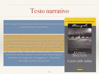 Testo narrativo
“Quando avevano lasciato Parigi, verso le tre del
pomeriggio, la folla brulicava ancora sotto un
pallido sole autunnale. Poi, verso Mantes, si erano
accese le lampade dello scompartimento. A
Évreux, fuori era tutto buio. E adesso, attraverso i
ﬁnestrini lungo i quali scivolavano gocce di
vapore, si vedeva una ﬁtta nebbia che circondava
di un alone lattiginoso le luci della strada ferrata.  
Sprofondato in un angolo, con la nuca appoggiata
al bordo del sedile e gli occhi socchiusi, Maigret
osservava meccanicamente i due personaggi che
aveva di fronte, così diversi l'uno dall’altro”.
(Georges Simenon - Il porto delle nebbie)
11
I fatti vengono raccontati secondo una linea temporale più
o meno lineare: storytelling
scopo: narrare una storia facendo appello alla fantasia del
lettore/ascoltatore che mentre legge vede con gli occhi
della mente i personaggi , i luoghi, gli avvenimenti
Si trova in: favole, romanzi, racconti (dei diversi generi
letterari) miti, leggende, sceneggiature…ma anche
reportage e articoli di giornale
 
