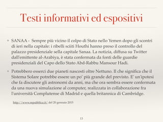 Testi informativi ed espositivi
❖ SANAA - Sempre più vicino il colpo di Stato nello Yemen dopo gli scontri
di ieri nella capitale: i ribelli sciiti Houthi hanno preso il controllo del
palazzo presidenziale sella capitale Sanaa. La notizia, diffusa su Twitter
dall'emittente al-Arabiya, è stata confermata da fonti delle guardie
presidenziali del Capo dello Stato Abd-Rabbu Mansour Hadi.
❖ Potrebbero esserci due pianeti nascosti oltre Nettuno. Il che signiﬁca che il
Sistema Solare potrebbe essere un po’ più grande del previsto. E' un'ipotesi
che fa discutere gli astronomi da anni, ma che ora sembra essere confermata
da una nuova simulazione al computer, realizzata in collaborazione fra
l'università Complutense di Madrid e quella britannica di Cambridge.
13
http://www.repubblica.it/ del 20 gennaio 2015
 