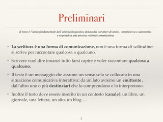 Preliminari
❖ La scrittura è una forma di comunicazione, non è una forma di solitudine:
si scrive per raccontare qualcosa a qualcuno.
❖ Scrivere vuol dire innanzi tutto farsi capire e voler raccontare qualcosa a
qualcuno.
❖ Il testo è un messaggio che assume un senso solo se collocato in una
situazione comunicativa interattiva: da un lato avremo un emittente ,
dall’altro uno o più destinatari che lo comprendono e lo interpretano.
❖ Inoltre il testo deve essere inserito in un contesto (canale): un libro, un
giornale, una lettera, un sito, un blog.…
Il testo è l’unità fondamentale dell’attività linguistica dotata dei caratteri di unità , completezza e autonomia  
e risponde a una precisa volontà comunicativa
2
 