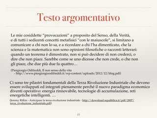 Testo argomentativo
Le mie cosiddette “provocazioni” a proposito del Senso, della Verità,
e di tutti i sedicenti concetti metafisici “con le maiuscole”, si limitano a
comunicare a chi non lo sa, e a ricordare a chi l’ha dimenticato, che la
scienza e la matematica non sono opinioni filosofiche o racconti letterari:
quando un teorema è dimostrato, non si può decidere di non crederci, o
dire che non piace. Sarebbe come se uno dicesse che non crede, o che non
gli piace, che due più due fa quattro…
(Piergiorgio Odifreddi, Il non senso della vita  
- http://www.piergiorgioodifreddi.it/wp-content/uploads/2012/12/blog.pdf)
Ci sono tre pilastri fondamentali della Terza Rivoluzione Industriale che devono
essere sviluppati ed integrati pienamente perché il nuovo paradigma economico
diventi operativo: energia rinnovabile, tecnologie di accumulazione, reti
energetiche intelligenti. …
(Jeremy Rifkin - Anticipare la terza rivoluzione industriale - http://download.repubblica.it/pdf/2007/
terza_rivoluzione_industriale.pdf)
15
 