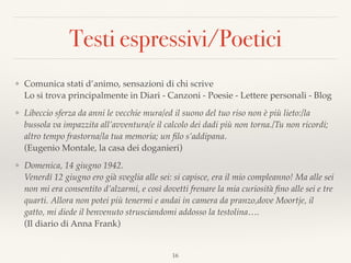 Testi espressivi/Poetici
❖ Comunica stati d’animo, sensazioni di chi scrive 
Lo si trova principalmente in Diari - Canzoni - Poesie - Lettere personali - Blog
❖ Libeccio sferza da anni le vecchie mura/ed il suono del tuo riso non è più lieto:/la
bussola va impazzita all’avventura/e il calcolo dei dadi più non torna./Tu non ricordi;
altro tempo frastorna/la tua memoria; un ﬁlo s’addipana.  
(Eugenio Montale, la casa dei doganieri)
❖ Domenica, 14 giugno 1942. 
Venerdì 12 giugno ero già sveglia alle sei: si capisce, era il mio compleanno! Ma alle sei
non mi era consentito d’alzarmi, e così dovetti frenare la mia curiosità ﬁno alle sei e tre
quarti. Allora non potei più tenermi e andai in camera da pranzo,dove Moortje, il
gatto, mi diede il benvenuto strusciandomi addosso la testolina….  
(Il diario di Anna Frank)
16
 