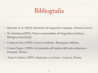 Bibliografia
❖ Bonomi et al. (2010), Elementi di linguistica italiana , Roma-Carocci
❖ M. Dardano,(2005), Nuovo manualetto di linguistica italiana ,
Bologna-Zanichelli,
❖ Umberto Eco (1979), Lector in fabula - Bompiani, Milano.
❖ Cesare Segre, (1999), Avviamento all’analisi del testo letterario -
Einaudi, Torino.
❖ Anna Cicalese, (2001), Imparare a scrivere - Carocci, Roma.
17
 
