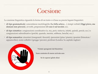 Coesione
5
La coesione linguistica riguarda la forma di un testo e si basa su precisi legami linguistici:
❖ di tipo grammaticale: concordanze morfologiche (La folla urlava…), tempi verbali (Oggi piove, ma
domani non pioverà), avverbi, preposizioni (il vaso è sul tavolo), ecc.
❖ di tipo sintattico: congiunzioni coordinative (e, ma, però, tuttavia, infatti, quindi, perciò, ecc.) o
congiunzioni subordinative (poiché, quando, mentre, sebbene, benché, ecc.)
❖ di tipo semantico: sinonimi (insegnanti/docenti), iperonimi (pino/pianta), iponimi (bimotore/
apparecchio), nomi collettivi (gregge/pecore), perifrasi (Londra/la capitale inglese)
Vietato sporgermi dal ﬁnestrino
Sono contento di essere arrivato uno
Se lo sapessi glielo dissi
 