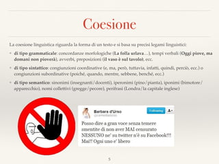 Coesione
5
La coesione linguistica riguarda la forma di un testo e si basa su precisi legami linguistici:
❖ di tipo grammaticale: concordanze morfologiche (La folla urlava…), tempi verbali (Oggi piove, ma
domani non pioverà), avverbi, preposizioni (il vaso è sul tavolo), ecc.
❖ di tipo sintattico: congiunzioni coordinative (e, ma, però, tuttavia, infatti, quindi, perciò, ecc.) o
congiunzioni subordinative (poiché, quando, mentre, sebbene, benché, ecc.)
❖ di tipo semantico: sinonimi (insegnanti/docenti), iperonimi (pino/pianta), iponimi (bimotore/
apparecchio), nomi collettivi (gregge/pecore), perifrasi (Londra/la capitale inglese)
Vietato sporgermi dal ﬁnestrino
Sono contento di essere arrivato uno
Se lo sapessi glielo dissi
 