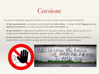 Coesione
5
La coesione linguistica riguarda la forma di un testo e si basa su precisi legami linguistici:
❖ di tipo grammaticale: concordanze morfologiche (La folla urlava…), tempi verbali (Oggi piove, ma
domani non pioverà), avverbi, preposizioni (il vaso è sul tavolo), ecc.
❖ di tipo sintattico: congiunzioni coordinative (e, ma, però, tuttavia, infatti, quindi, perciò, ecc.) o
congiunzioni subordinative (poiché, quando, mentre, sebbene, benché, ecc.)
❖ di tipo semantico: sinonimi (insegnanti/docenti), iperonimi (pino/pianta), iponimi (bimotore/
apparecchio), nomi collettivi (gregge/pecore), perifrasi (Londra/la capitale inglese)
Vietato sporgermi dal ﬁnestrino
Sono contento di essere arrivato uno
Se lo sapessi glielo dissi
 