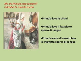 Ahi ahi Primula cosa combini?
Individua la risposta esatta

•Primula lava le chiavi

•Primula lava il fazzoletto
sporco di sangue
•Primula cerca di smacchiare
la chiavetta sporca di sangue

 