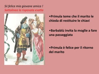 Sii felice mia giovane amica !
Sottolinea la risposata esatta

•Primula teme che il marito le
chieda di restituire le chiavi
•Barbablù invita la moglie a fare
una passeggiata

•Primula è felice per il ritorno
del marito

 