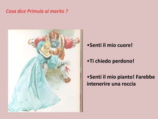 Cosa dice Primula al marito ?

•Senti il mio cuore!
•Ti chiedo perdono!
•Senti il mio pianto! Farebbe
intenerire una roccia

 