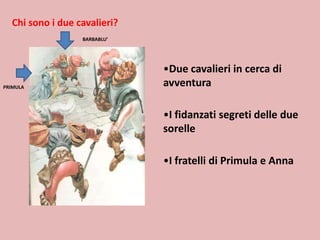 Chi sono i due cavalieri?
BARBABLU’

PRIMULA

•Due cavalieri in cerca di
avventura
•I fidanzati segreti delle due
sorelle
•I fratelli di Primula e Anna

 