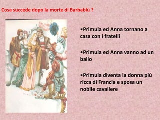 Cosa succede dopo la morte di Barbablù ?

•Primula ed Anna tornano a
casa con i fratelli
•Primula ed Anna vanno ad un
ballo
•Primula diventa la donna più
ricca di Francia e sposa un
nobile cavaliere

 