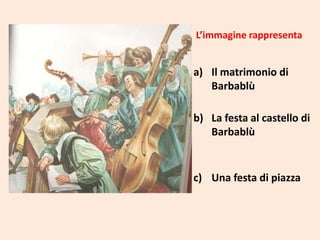 L’immagine rappresenta

a) Il matrimonio di
Barbablù
b) La festa al castello di
Barbablù

c) Una festa di piazza

 
