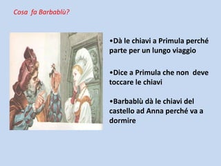 Cosa fa Barbablù?

•Dà le chiavi a Primula perché
parte per un lungo viaggio

•Dice a Primula che non deve
toccare le chiavi
•Barbablù dà le chiavi del
castello ad Anna perché va a
dormire

 