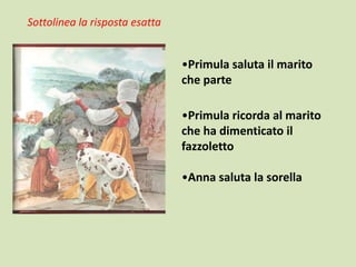 Sottolinea la risposta esatta

•Primula saluta il marito
che parte
•Primula ricorda al marito
che ha dimenticato il
fazzoletto
•Anna saluta la sorella

 