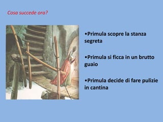 Cosa succede ora?

•Primula scopre la stanza
segreta
•Primula si ficca in un brutto
guaio
•Primula decide di fare pulizie
in cantina

 