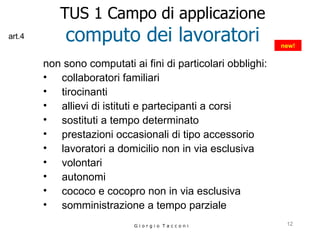 TUS 1 Campo di applicazione computo dei lavoratori non sono computati ai fini di particolari obblighi:   collaboratori familiari tirocinanti allievi di istituti e partecipanti a corsi sostituti a tempo determinato prestazioni occasionali di tipo accessorio lavoratori a domicilio non in via esclusiva volontari autonomi cococo e cocopro non in via esclusiva somministrazione a tempo parziale G i o r g i o  T a c c o n i new! art.4 