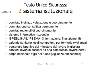 Testo Unico Sicurezza 2  sistema istituzionale comitato indirizzo valutazione e coordinamento commissione consultiva permanente comitati regionali di coordinamento sistema informativo nazionale  ISPESL INAIL IPSEMA   (informazione, finanziamenti) aziende sanitarie locali competenti per territorio (vigilanza) personale ispettivo del ministero del lavoro (vigilanza cantieri, lavori in cassoni ad aria compressa, lavoro nero) corpo nazionale vigili del fuoco (vigilanza antincendio) G i o r g i o  T a c c o n i artt.5-13 