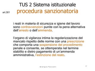 TUS 2 Sistema istituzionale procedura sanzionatoria i reati in materia di sicurezza e igiene del lavoro sono  contravvenzioni  punite con la pena alternativa dell’ arresto  o dell’ ammenda . l’organo di vigilanza intima la regolarizzazione del mancato rispetto delle norme con una  prescrizione  che comporta una  sospensione del procedimento  penale e consente, se ottemperata nel termine stabilito e dietro pagamento di un’ammenda amministrativa,  l’estinzione del reato . G i o r g i o  T a c c o n i art.301 