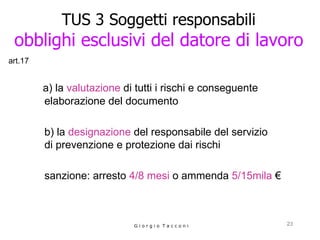 TUS 3 Soggetti responsabili obblighi esclusivi del datore di lavoro a) la  valutazione  di tutti i rischi e conseguente elaborazione del documento    b) la  designazione  del responsabile del servizio  di prevenzione e protezione dai rischi sanzione: arresto  4/8 mesi  o ammenda  5/15mila   € G i o r g i o  T a c c o n i art.17 