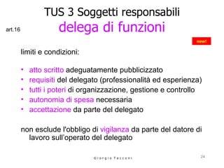 limiti e condizioni: atto scritto  adeguatamente pubblicizzato requisiti  del delegato (professionalità ed esperienza) tutti i poteri  di organizzazione, gestione e controllo autonomia di spesa  necessaria accettazione  da parte del delegato non esclude l'obbligo di  vigilanza  da parte del datore di lavoro sull’operato del delegato TUS 3 Soggetti responsabili delega di funzioni G i o r g i o  T a c c o n i new! art.16 