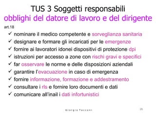 TUS 3 Soggetti responsabili obblighi del datore di lavoro e del dirigente nominare il medico competente e  sorveglianza sanitaria designare e formare gli incaricati per le  emergenze fornire ai lavoratori idonei dispositivi di protezione  dpi istruzioni per accesso a zone con  rischi gravi e specifici far  osservare  le norme e delle disposizioni aziendali garantire l’ evacuazione  in caso di emergenza fornire  informazione, formazione e addestramento consultare i  rls  e fornire loro documenti e dati comunicare all’inail i  dati infortunistici G i o r g i o  T a c c o n i art.18 