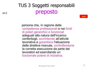 TUS 3 Soggetti responsabili preposto persona che,   in ragione delle   competenze professionali  e nei  limiti di poteri gerarchici e funzionali  adeguati alla natura dell'incarico  conferitogli,  sovrintende  all’attività lavorativa e  garantisce  l'attuazione delle direttive ricevute,  controllandone  la corretta esecuzione da parte dei lavoratori ed esercitando un  funzionale potere di iniziativa . G i o r g i o  T a c c o n i new! art.2 