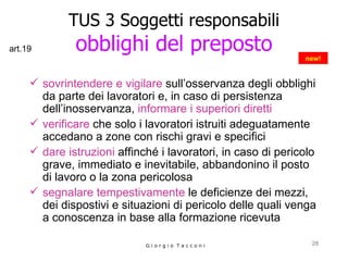 TUS 3 Soggetti responsabili obblighi del preposto sovrintendere e vigilare  sull’osservanza degli obblighi da parte dei lavoratori e, in caso di persistenza dell’inosservanza,  informare i superiori diretti verificare  che solo i lavoratori istruiti adeguatamente accedano a zone con rischi gravi e specifici dare istruzioni  affinché i lavoratori, in caso di pericolo grave, immediato e inevitabile, abbandonino il posto di lavoro o la zona pericolosa segnalare tempestivamente  le deficienze dei mezzi, dei dispostivi e situazioni di pericolo delle quali venga a conoscenza in base alla formazione ricevuta G i o r g i o  T a c c o n i new! art.19 