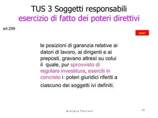 TUS 3 Soggetti responsabili esercizio di fatto dei poteri direttivi le posizioni di garanzia relative ai  datori di lavoro, ai dirigenti e ai preposti, gravano altresì su colui il  quale, pur  sprovvisto di regolare investitura ,  eserciti in concreto  i  poteri giuridici riferiti a ciascuno dei soggetti ivi definiti.   G i o r g i o  T a c c o n i new! art.299 