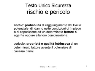Testo Unico Sicurezza rischio e pericolo rischio:  probabilità  di raggiungimento del livello potenziale  di  danno nelle condizioni di impiego o di esposizione ad un determinato  fattore o agente  oppure alla loro combinazione G i o r g i o  T a c c o n i pericolo:  proprietà o qualità intrinseca  di un determinato fattore avente il potenziale di causare danni  