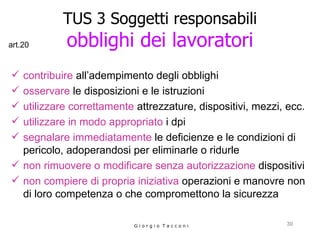 TUS 3 Soggetti responsabili obblighi dei lavoratori contribuire  all’adempimento degli obblighi  osservare  le disposizioni e le istruzioni utilizzare correttamente  attrezzature, dispositivi, mezzi, ecc. utilizzare in modo appropriato  i dpi segnalare immediatamente  le deficienze e le condizioni di pericolo, adoperandosi per eliminarle o ridurle non rimuovere o modificare senza autorizzazione  dispositivi  non compiere di propria iniziativa  operazioni e manovre non di loro competenza o che compromettono la sicurezza G i o r g i o  T a c c o n i art.20 