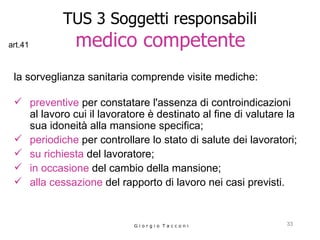 TUS 3 Soggetti responsabili   medico competente   la sorveglianza sanitaria comprende visite mediche:  preventive  per constatare l'assenza di controindicazioni al lavoro cui il lavoratore è destinato al fine di valutare la sua idoneità alla mansione specifica;  periodiche  per controllare lo stato di salute dei lavoratori;  su richiesta  del lavoratore;  in occasione  del cambio della mansione;  alla cessazione  del rapporto di lavoro nei casi previsti.  G i o r g i o  T a c c o n i art.41 