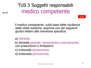 TUS 3 Soggetti responsabili   medico competente   il medico competente, sulla base delle risultanze delle visite mediche, esprime uno dei seguenti giudizi relativi alla mansione specifica:  a)  idoneità ;  b) idoneità  parziale, temporanea o permanente , con prescrizioni o limitazioni;  c) inidoneità  temporanea ;  d) inidoneità  permanente .  G i o r g i o  T a c c o n i new! art.41 