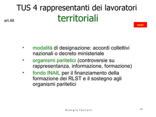 TUS 4 rappresentanti dei lavoratori  territoriali modalità  di designazione: accordi collettivi nazionali o decreto ministeriale organismi paritetici  (controversie su rappresentanza, informazione, formazione) fondo INAIL  per il finanziamento della formazione dei RLST e il sostegno agli organismi paritetici G i o r g i o  T a c c o n i new! art.48 