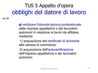 TUS 5 Appalto d’opera obblighi del datore di lavoro a)  verificare l'idoneità tecnico-professionale  delle imprese appaltatrici o dei lavoratori autonomi in relazione ai lavori da affidare, mediante:  1)  acquisizione del  certificato di iscrizione  alla camera di commercio     2) acquisizione dell' autocertificazione   dell'impresa appaltatrice o dei lavoratori  autonomi G i o r g i o  T a c c o n i art.26 