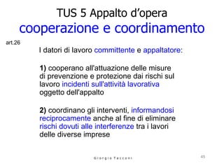 TUS 5 Appalto d’opera cooperazione e coordinamento I datori di lavoro   committente  e  appaltatore : 1)  cooperano all'attuazione delle misure  di prevenzione e protezione dai rischi sul lavoro  incidenti sull'attività lavorativa  oggetto dell'appalto      2)  coordinano gli interventi,  informandosi reciprocamente  anche al fine di eliminare  rischi dovuti alle interferenze  tra i lavori delle diverse imprese G i o r g i o  T a c c o n i art.26 