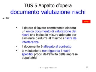 TUS 5 Appalto d’opera documento valutazione rischi il datore di lavoro committente elabora un  unico documento di valutazione dei rischi  che indica le misure adottate per eliminare o ridurre al minimo i  rischi da interferenze   il documento è  allegato al contratto   la valutazione  non riguarda i rischi specifici  propri dell'attività delle imprese appaltatrici G i o r g i o  T a c c o n i new! art.26 