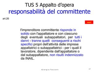 TUS 5 Appalto d’opera responsabilità del committente l'imprenditore committente  risponde in solido  con l'appaltatore e con ciascuno  degli  eventuali  subappaltatori,  per  tutti i danni  -  tranne quelli   conseguenti a rischi specifici  propri dell'attività delle imprese appaltatrici o subappaltatrici - per i quali il lavoratore, dipendente dall'appaltatore o dal subappaltatore,  non risulti indennizzato  da INAIL. G i o r g i o  T a c c o n i new! art.26 