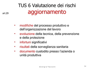 TUS 6 Valutazione dei rischi aggiornamento modifiche  del processo produttivo e dell’organizzazione del lavoro evoluzione  della tecnica, della prevenzione e della protezione infortuni  significativi risultati  della sorveglianza sanitaria documento  custodito presso l’azienda o unità produttiva G i o r g i o  T a c c o n i art.29 