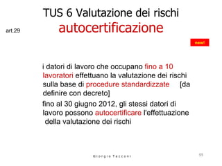 TUS 6 Valutazione dei rischi autocertificazione i datori di lavoro che occupano  fino a 10 lavoratori  effettuano la valutazione dei rischi  sulla base  di  procedure standardizzate   [da definire con decreto]  fino al 30 giugno 2012, gli stessi datori di lavoro possono  autocertificare  l'effettuazione  della valutazione dei rischi  G i o r g i o  T a c c o n i new! art.29 